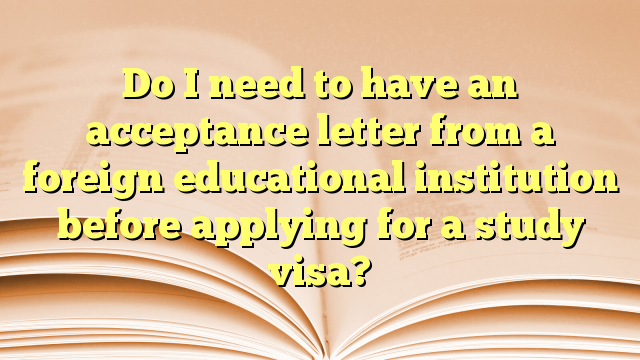 Do I need to have an acceptance letter from a foreign educational institution before applying for a study visa?