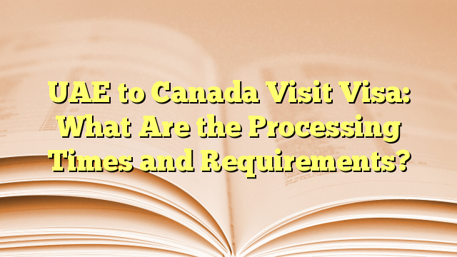 The Processing Times and Requirements of visa for visit to Canada from UAE