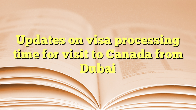 Updates on visa processing time for visit to Canada from Dubai